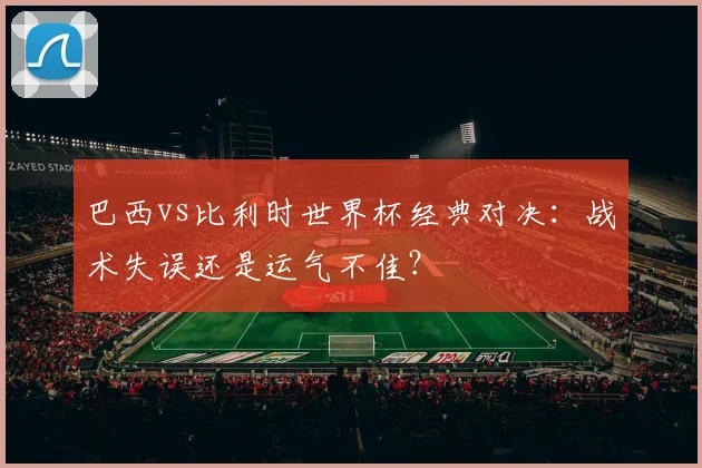 巴西vs比利时世界杯经典对决：战术失误还是运气不佳？