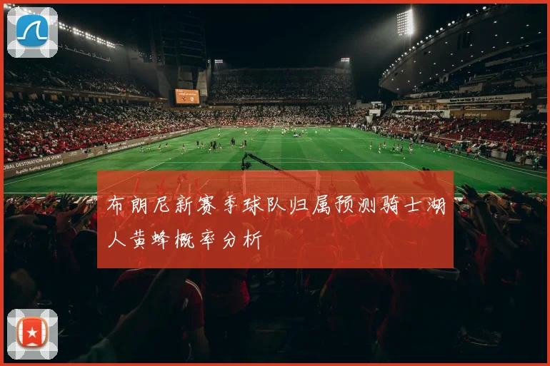 布朗尼新赛季球队归属预测骑士湖人黄蜂概率分析