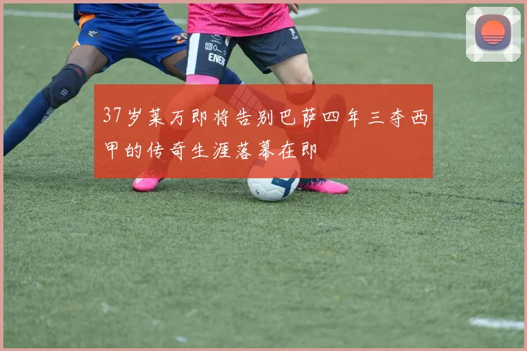 37岁莱万即将告别巴萨四年三夺西甲的传奇生涯落幕在即