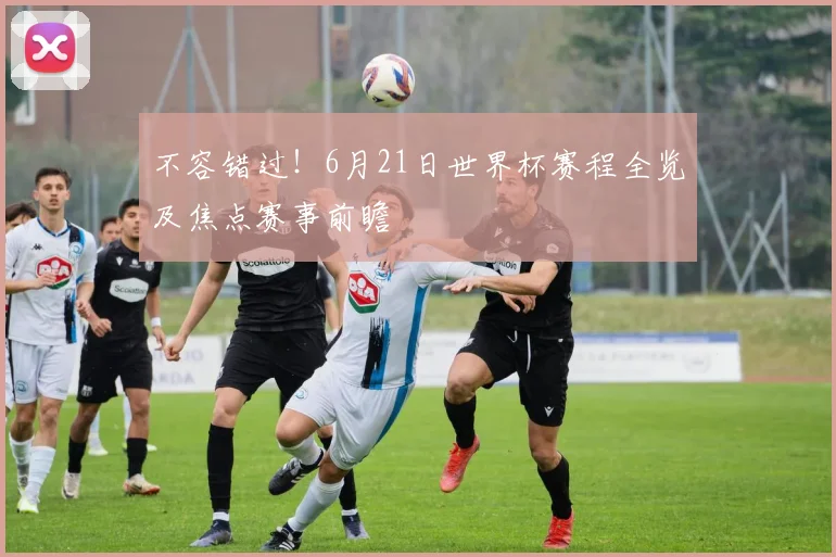 不容错过！6月21日世界杯赛程全览及焦点赛事前瞻